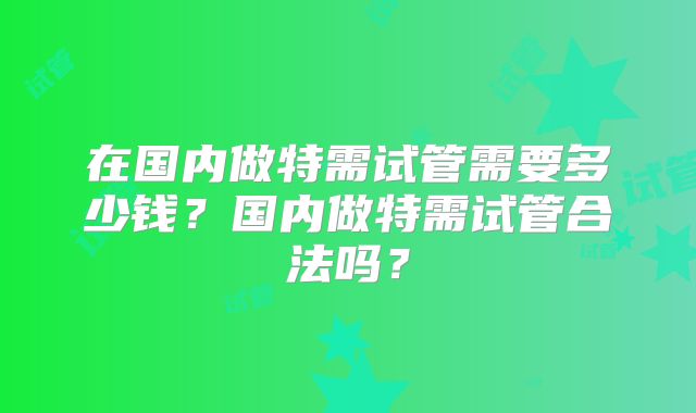 在国内做特需试管需要多少钱？国内做特需试管合法吗？