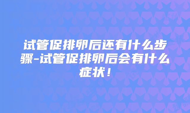 试管促排卵后还有什么步骤-试管促排卵后会有什么症状！