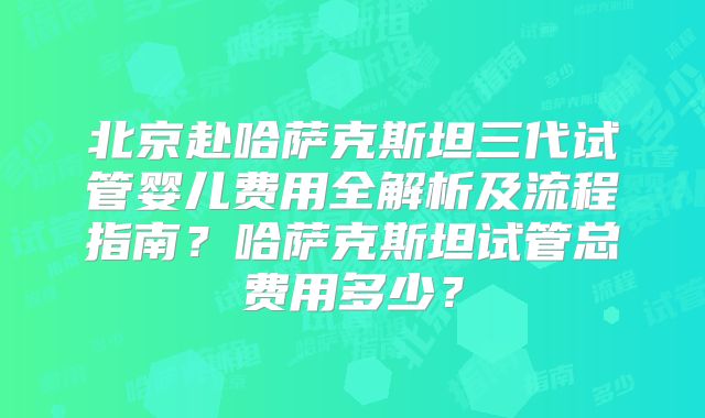 北京赴哈萨克斯坦三代试管婴儿费用全解析及流程指南？哈萨克斯坦试管总费用多少？