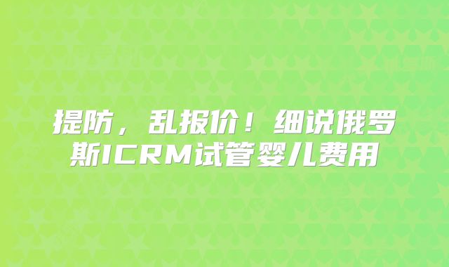 提防，乱报价！细说俄罗斯ICRM试管婴儿费用