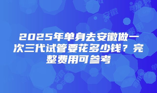 2025年单身去安徽做一次三代试管要花多少钱？完整费用可参考
