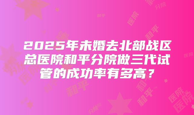 2025年未婚去北部战区总医院和平分院做三代试管的成功率有多高?