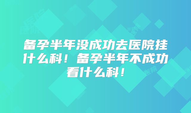 备孕半年没成功去医院挂什么科!备孕半年不成功看什么科!
