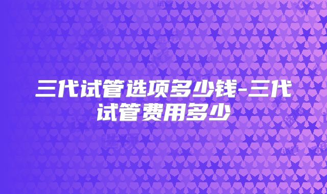 三代试管选项多少钱-三代试管费用多少