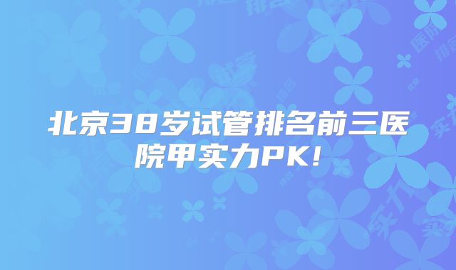 北京38岁试管排名前三医院甲实力PK!