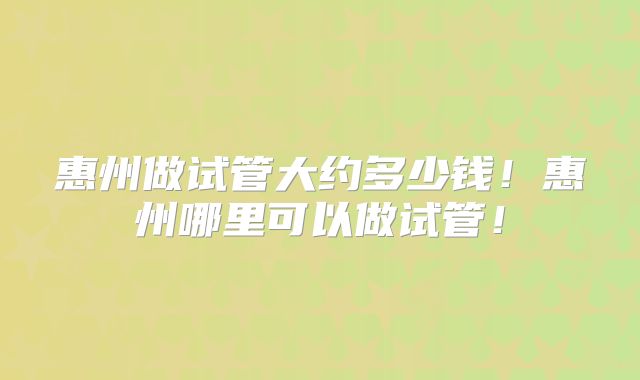 惠州做试管大约多少钱！惠州哪里可以做试管！