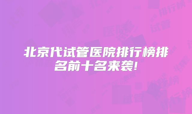 北京代试管医院排行榜排名前十名来袭!