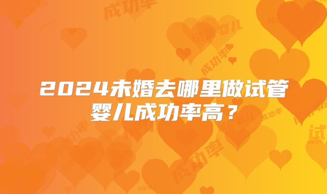 2024未婚去哪里做试管婴儿成功率高？
