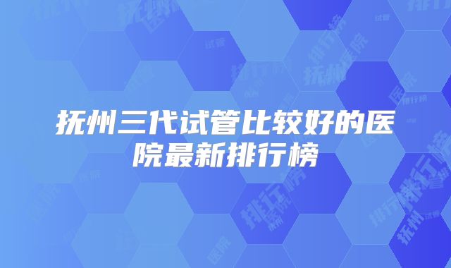 抚州三代试管比较好的医院最新排行榜