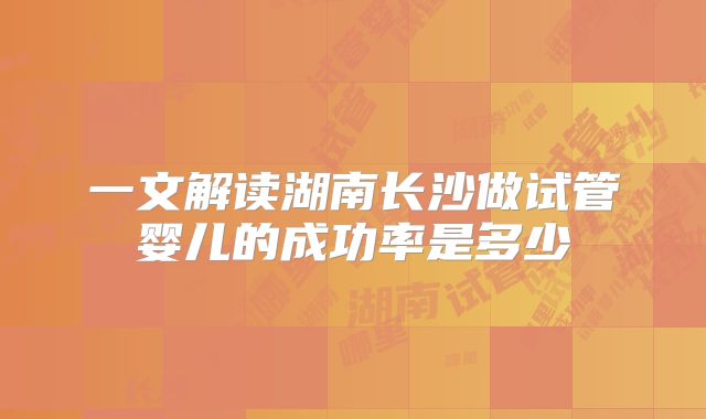 一文解读湖南长沙做试管婴儿的成功率是多少