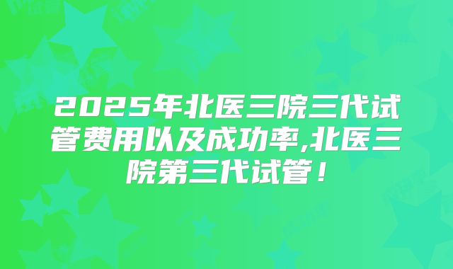 2025年北医三院三代试管费用以及成功率,北医三院第三代试管！