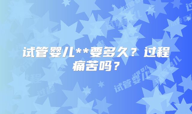 试管婴儿**要多久?过程痛苦吗?