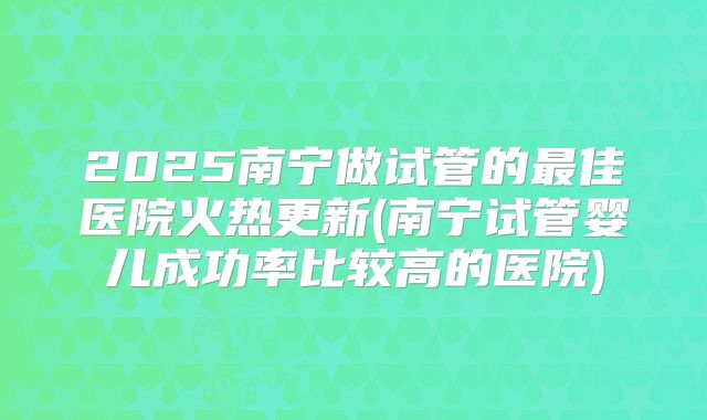 2025南宁做试管的最佳医院火热更新(南宁试管婴儿成功率比较高的医院)