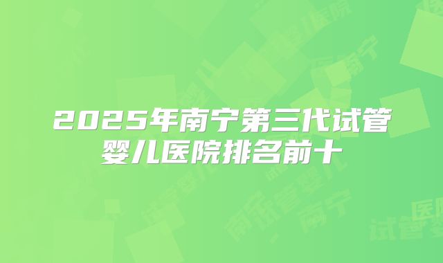 2025年南宁第三代试管婴儿医院排名前十