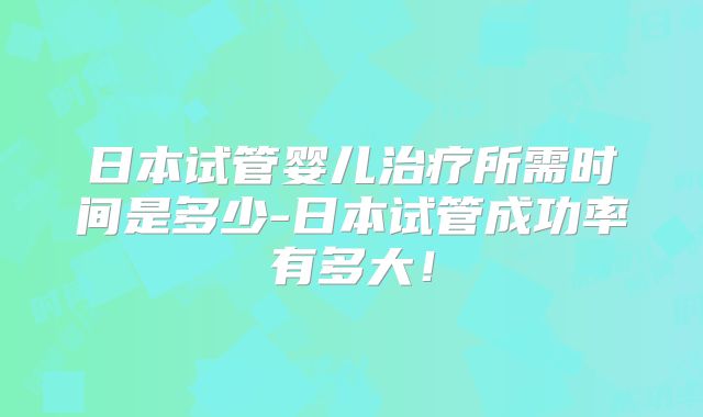 日本试管婴儿治疗所需时间是多少-日本试管成功率有多大！