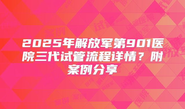 2025年解放军第901医院三代试管流程详情?附案例分享