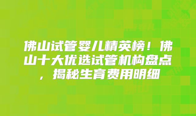 佛山试管婴儿精英榜！佛山十大优选试管机构盘点，揭秘生育费用明细