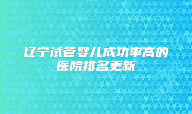 辽宁试管婴儿成功率高的医院排名更新