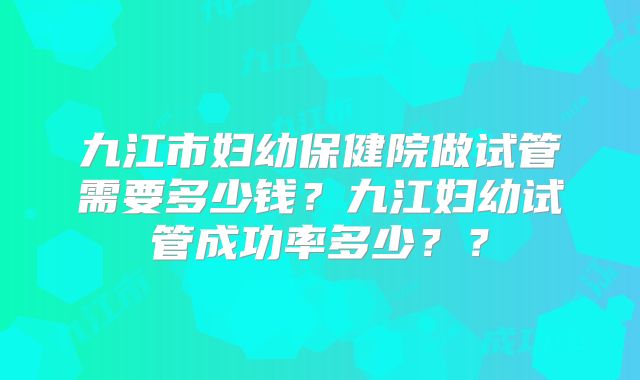 九江市妇幼保健院做试管需要多少钱？九江妇幼试管成功率多少？？
