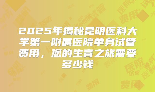2025年揭秘昆明医科大学第一附属医院单身试管费用，您的生育之旅需要多少钱