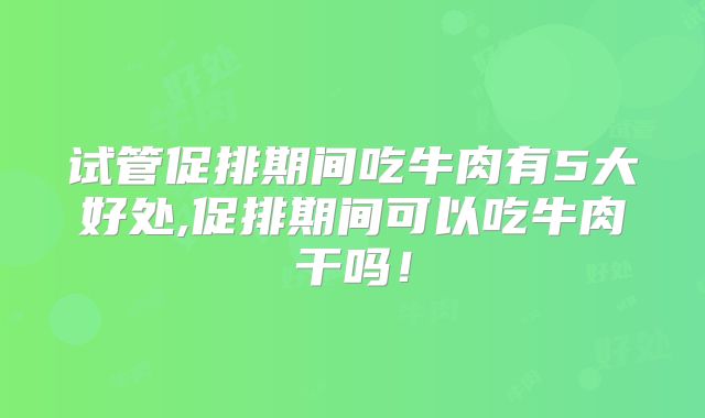试管促排期间吃牛肉有5大好处,促排期间可以吃牛肉干吗!