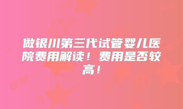 做银川第三代试管婴儿医院费用解读！费用是否较高！