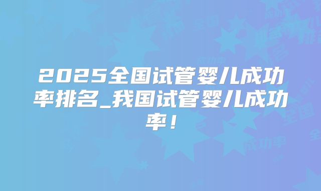 2025全国试管婴儿成功率排名_我国试管婴儿成功率!