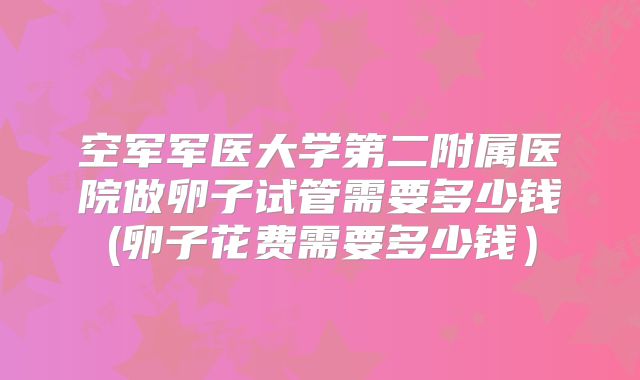 空军军医大学第二附属医院做卵子试管需要多少钱(卵子花费需要多少钱）