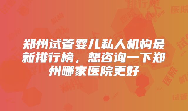 郑州试管婴儿私人机构最新排行榜，想咨询一下郑州哪家医院更好