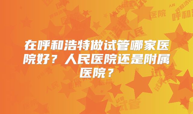 在呼和浩特做试管哪家医院好？人民医院还是附属医院？