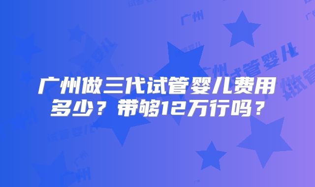 广州做三代试管婴儿费用多少?带够12万行吗?