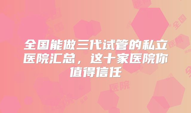 全国能做三代试管的私立医院汇总,这十家医院你值得信任