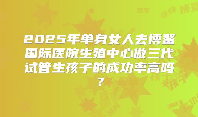 2025年单身女人去博鳌国际医院生殖中心做三代试管生孩子的成功率高吗？