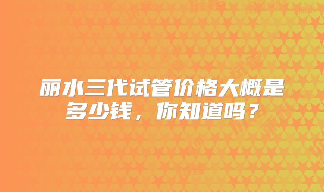 丽水三代试管价格大概是多少钱,你知道吗?