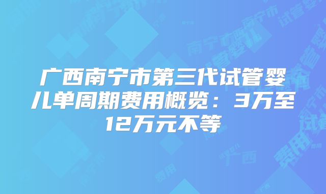 广西南宁市第三代试管婴儿单周期费用概览:3万至12万元不等