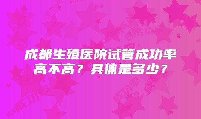 成都生殖医院试管成功率高不高？具体是多少？