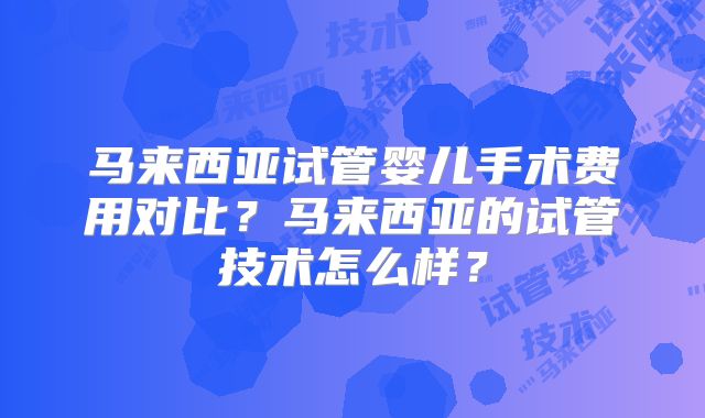 马来西亚试管婴儿手术费用对比？马来西亚的试管技术怎么样？