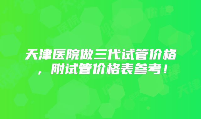天津医院做三代试管价格,附试管价格表参考!