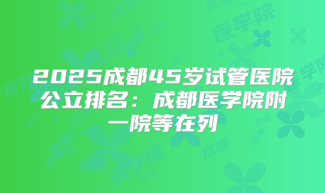 2025成都45岁试管医院公立排名:成都医学院附一院等在列