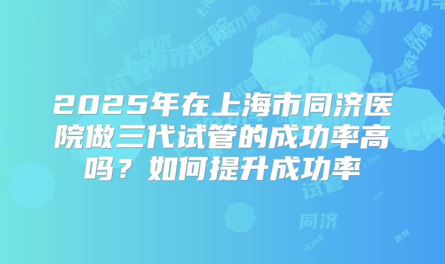 2025年在上海市同济医院做三代试管的成功率高吗?如何提升成功率