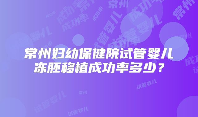 常州妇幼保健院试管婴儿冻胚移植成功率多少？