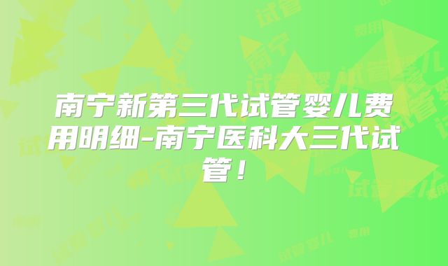 南宁新第三代试管婴儿费用明细-南宁医科大三代试管!
