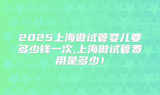 2025上海做试管婴儿要多少钱一次,上海做试管费用是多少！