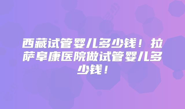 西藏试管婴儿多少钱！拉萨阜康医院做试管婴儿多少钱！