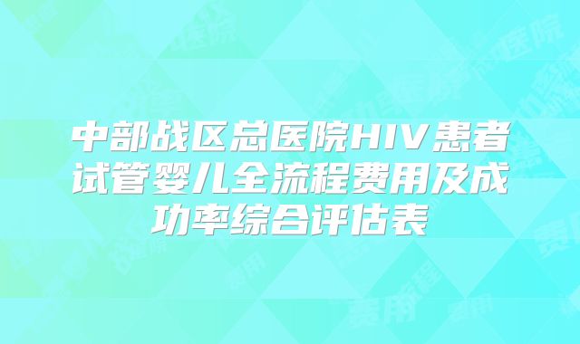 中部战区总医院HIV患者试管婴儿全流程费用及成功率综合评估表