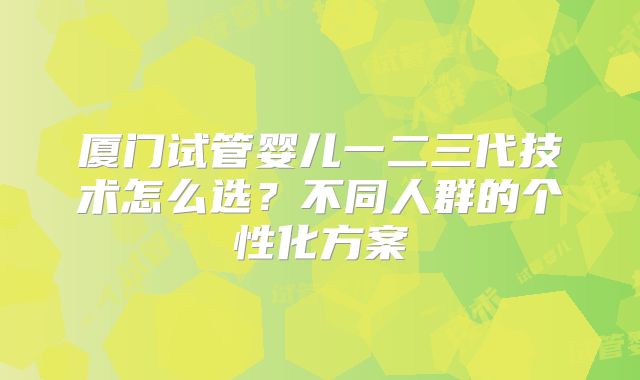 厦门试管婴儿一二三代技术怎么选?不同人群的个性化方案