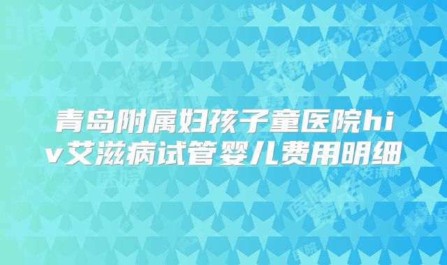 青岛附属妇孩子童医院hiv艾滋病试管婴儿费用明细