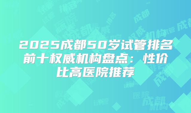 2025成都50岁试管排名前十权威机构盘点:性价比高医院推荐
