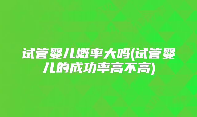 试管婴儿概率大吗(试管婴儿的成功率高不高)