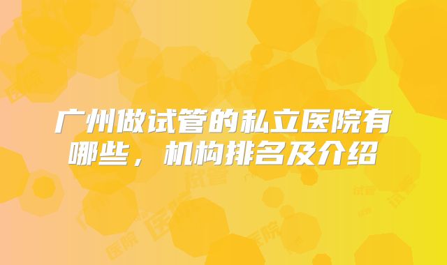 广州做试管的私立医院有哪些，机构排名及介绍
